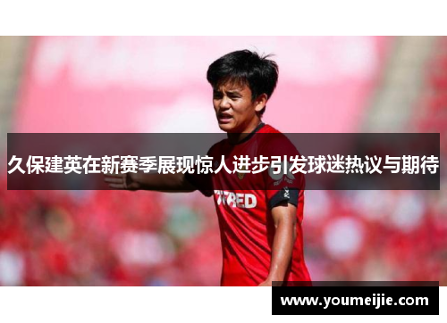 久保建英在新赛季展现惊人进步引发球迷热议与期待
